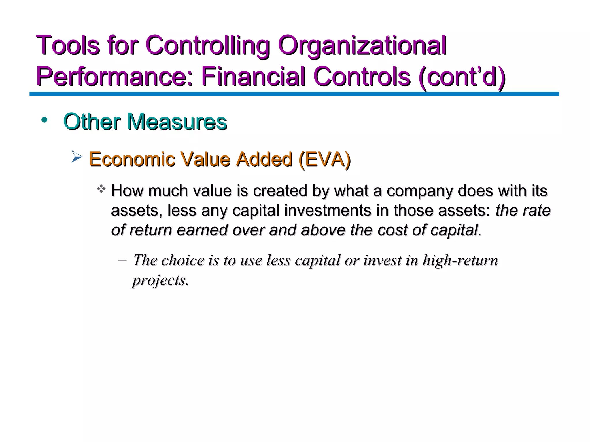 Tools for Controlling Organizational
Performance: Financial Controls (cont’d)
• Other Measures
   Economic Value Added (EVA)
        How much value is created by what a company does with its
         assets, less any capital investments in those assets: the rate
         of return earned over and above the cost of capital.
          – The choice is to use less capital or invest in high-return
            projects.
 