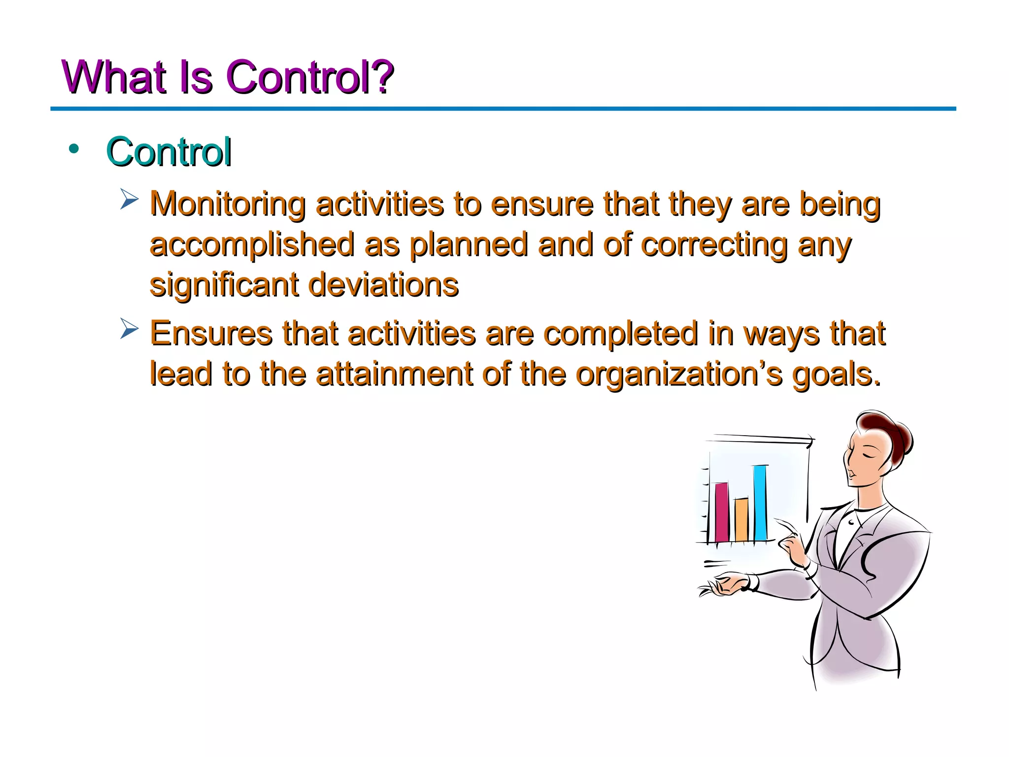 What Is Control?
• Control
   Monitoring activities to ensure that they are being
    accomplished as planned and of correcting any
    significant deviations
   Ensures that activities are completed in ways that
    lead to the attainment of the organization’s goals.
 