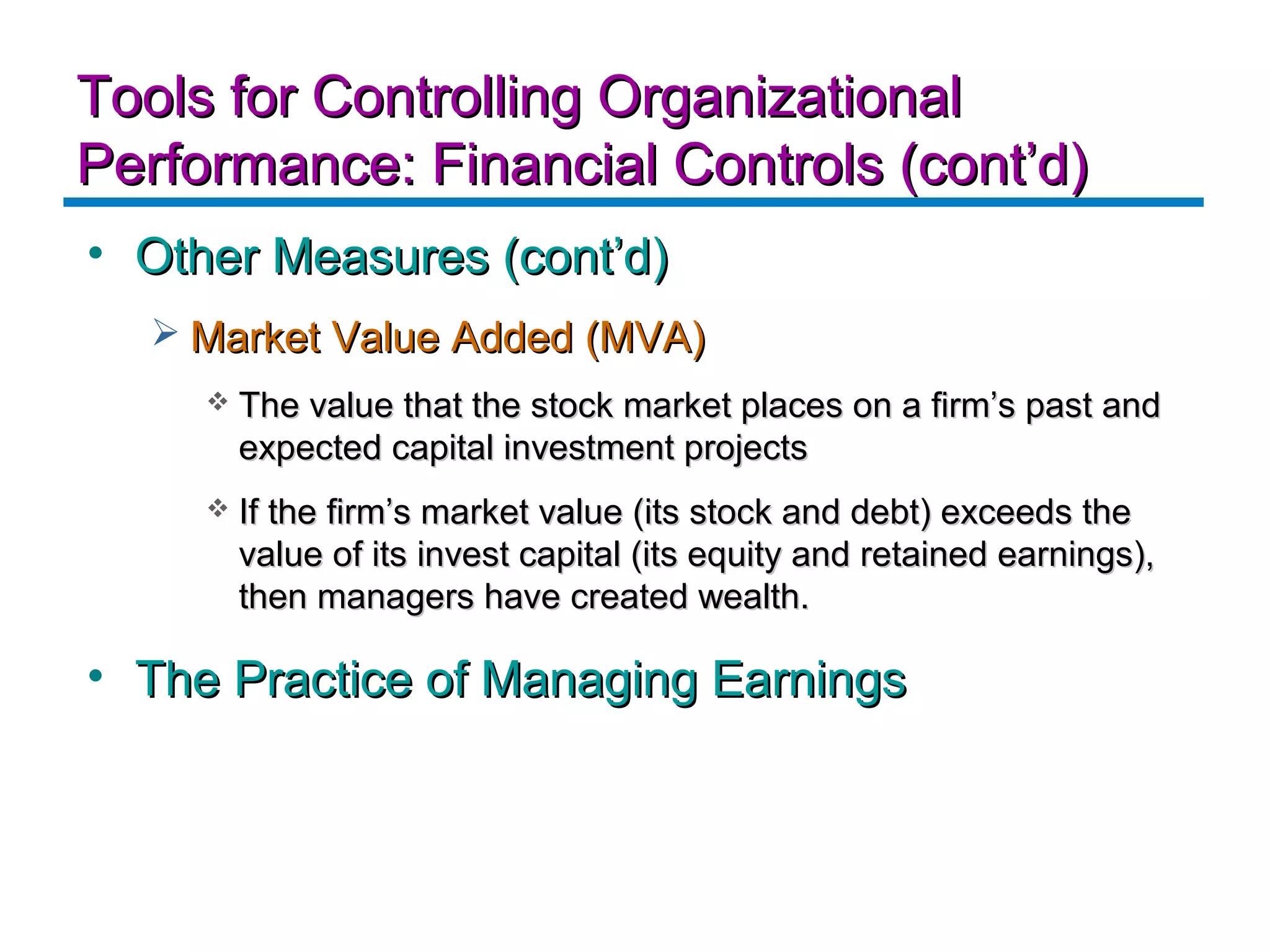 Tools for Controlling Organizational
Performance: Financial Controls (cont’d)
• Other Measures (cont’d)
   Market Value Added (MVA)
        The value that the stock market places on a firm’s past and
         expected capital investment projects
        If the firm’s market value (its stock and debt) exceeds the
         value of its invest capital (its equity and retained earnings),
         then managers have created wealth.

• The Practice of Managing Earnings
 
