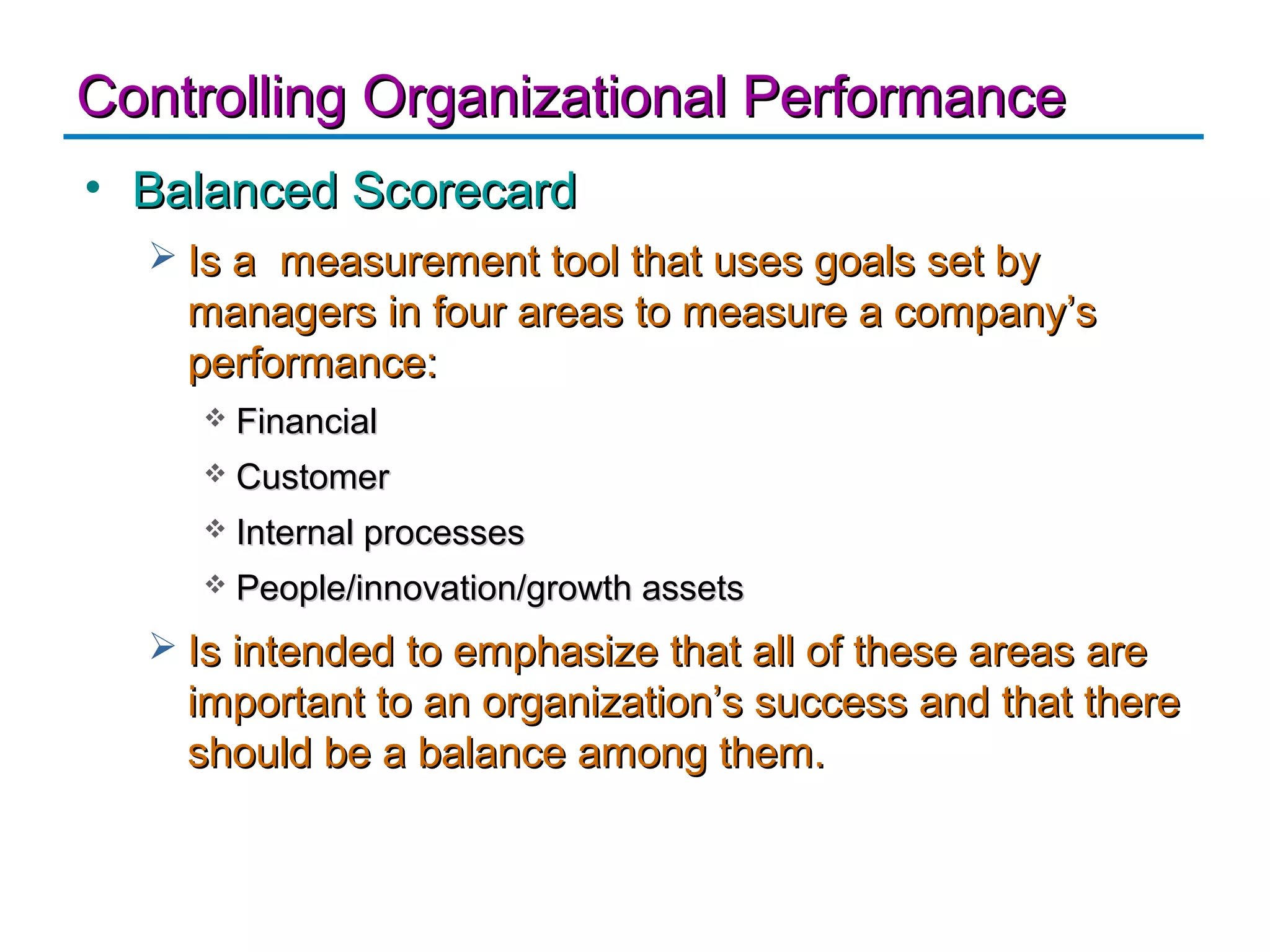 Controlling Organizational Performance
• Balanced Scorecard
   Is a measurement tool that uses goals set by
    managers in four areas to measure a company’s
    performance:
       Financial
       Customer
       Internal processes
       People/innovation/growth assets
   Is intended to emphasize that all of these areas are
    important to an organization’s success and that there
    should be a balance among them.
 