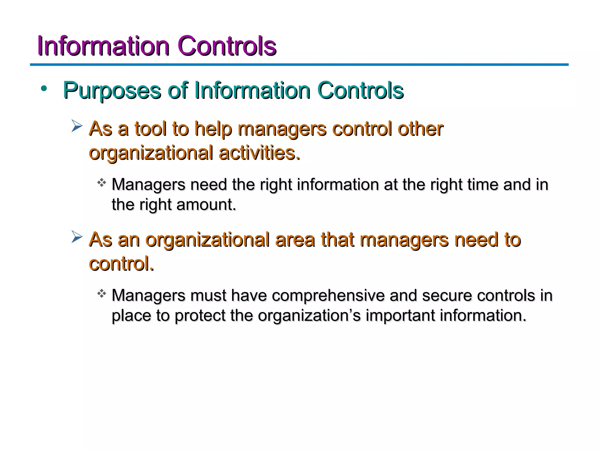 Information Controls
• Purposes of Information Controls
   As a tool to help managers control other
    organizational activities.
        Managers need the right information at the right time and in
         the right amount.
   As an organizational area that managers need to
    control.
        Managers must have comprehensive and secure controls in
         place to protect the organization’s important information.
 