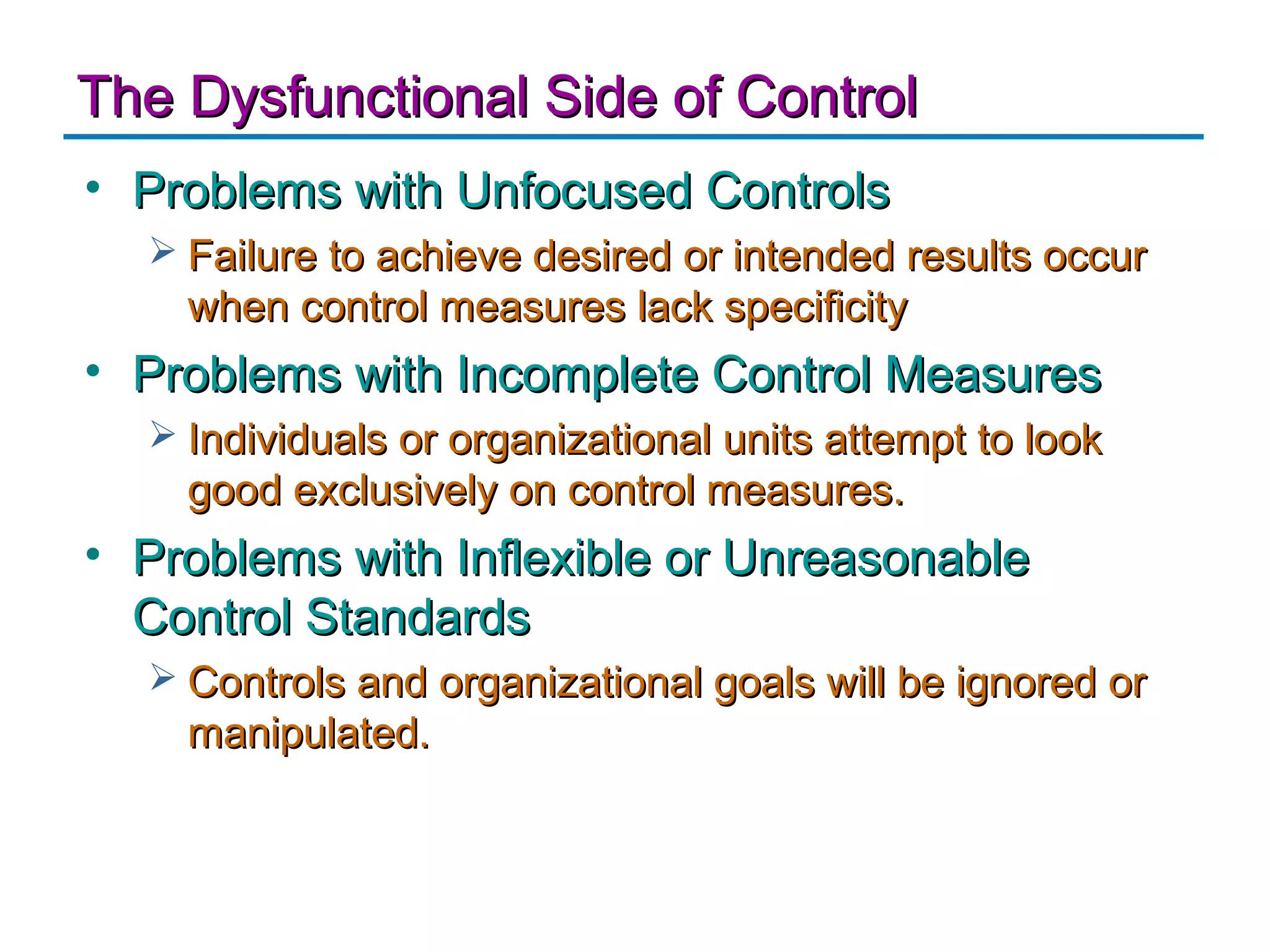 The Dysfunctional Side of Control
• Problems with Unfocused Controls
   Failure to achieve desired or intended results occur
    when control measures lack specificity
• Problems with Incomplete Control Measures
   Individuals or organizational units attempt to look
    good exclusively on control measures.
• Problems with Inflexible or Unreasonable
  Control Standards
   Controls and organizational goals will be ignored or
    manipulated.
 