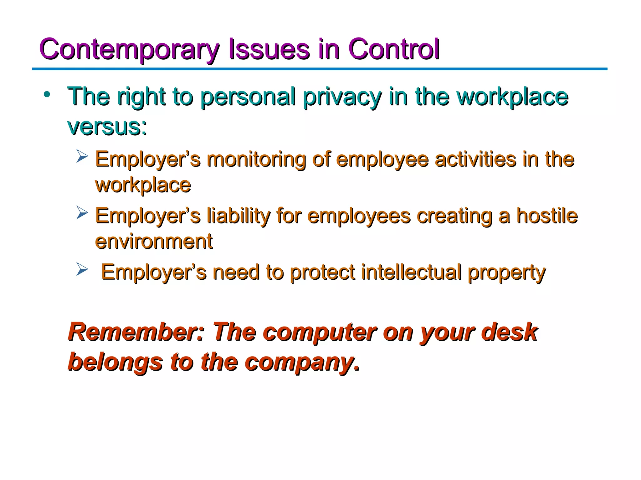 Contemporary Issues in Control
• The right to personal privacy in the workplace
  versus:
   Employer’s monitoring of employee activities in the
    workplace
   Employer’s liability for employees creating a hostile
    environment
   Employer’s need to protect intellectual property


  Remember: The computer on your desk
  belongs to the company.
 