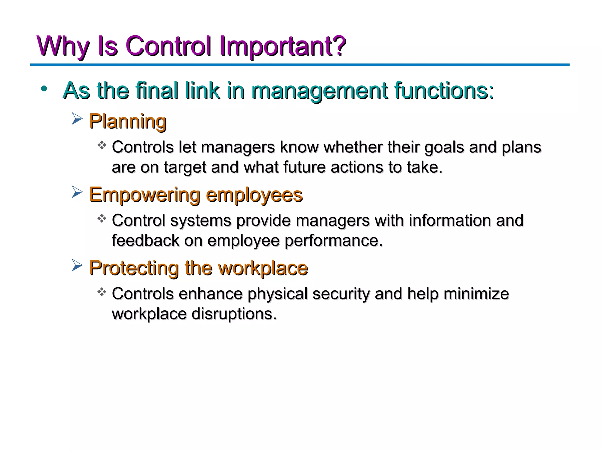 Why Is Control Important?
• As the final link in management functions:
   Planning
        Controls let managers know whether their goals and plans
         are on target and what future actions to take.
   Empowering employees
        Control systems provide managers with information and
         feedback on employee performance.
   Protecting the workplace
        Controls enhance physical security and help minimize
         workplace disruptions.
 