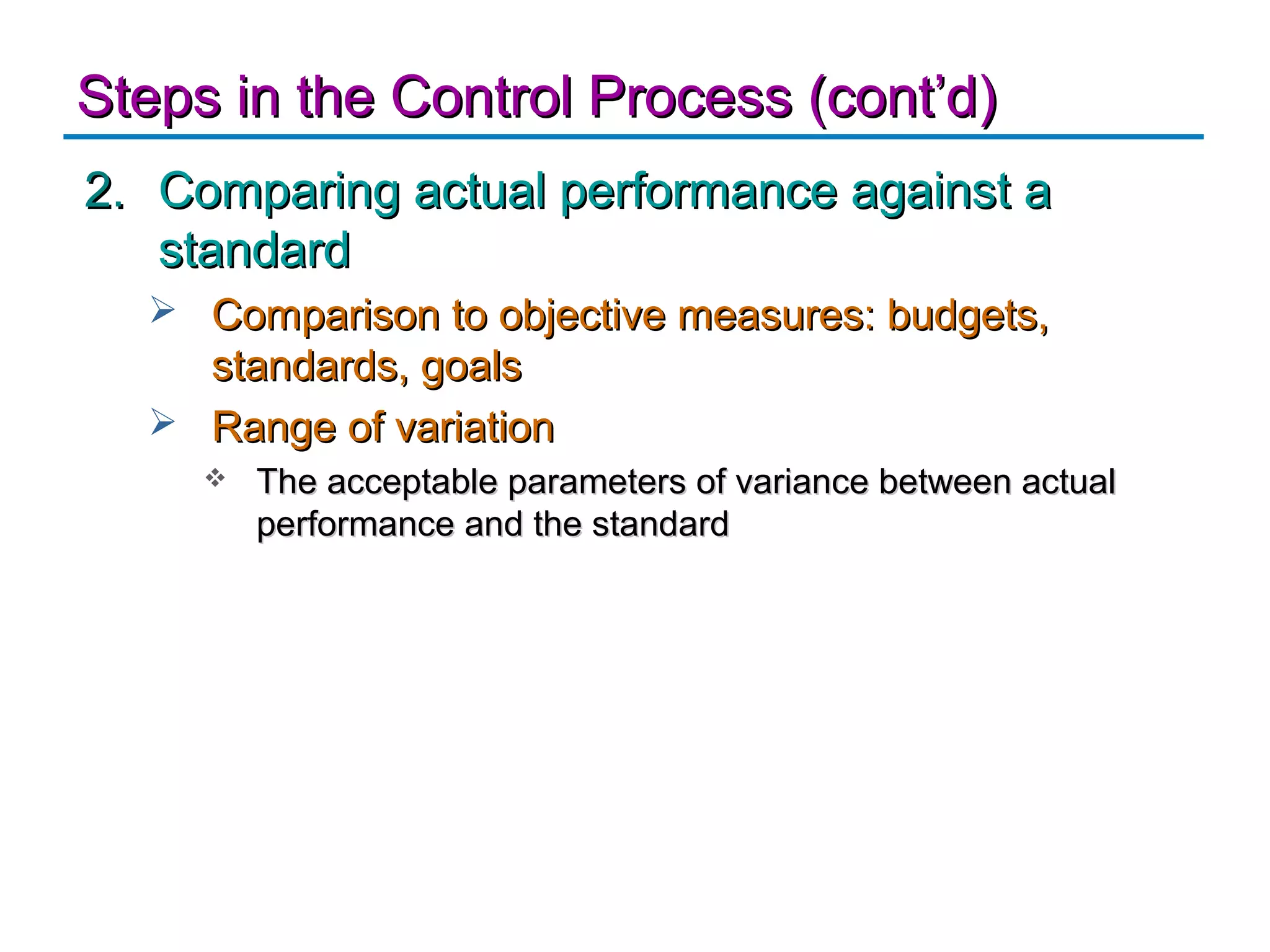 Steps in the Control Process (cont’d)
2. Comparing actual performance against a
   standard
   Comparison to objective measures: budgets,
    standards, goals
   Range of variation
        The acceptable parameters of variance between actual
         performance and the standard
 