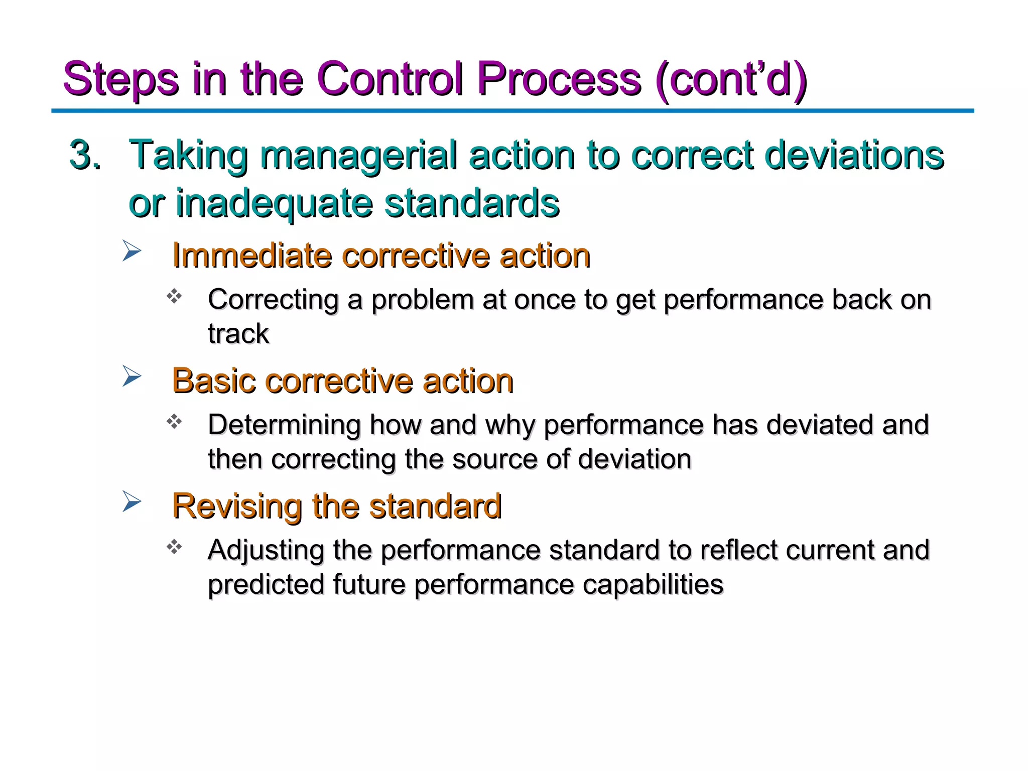 Steps in the Control Process (cont’d)
3. Taking managerial action to correct deviations
   or inadequate standards
   Immediate corrective action
        Correcting a problem at once to get performance back on
         track
   Basic corrective action
        Determining how and why performance has deviated and
         then correcting the source of deviation
   Revising the standard
        Adjusting the performance standard to reflect current and
         predicted future performance capabilities
 