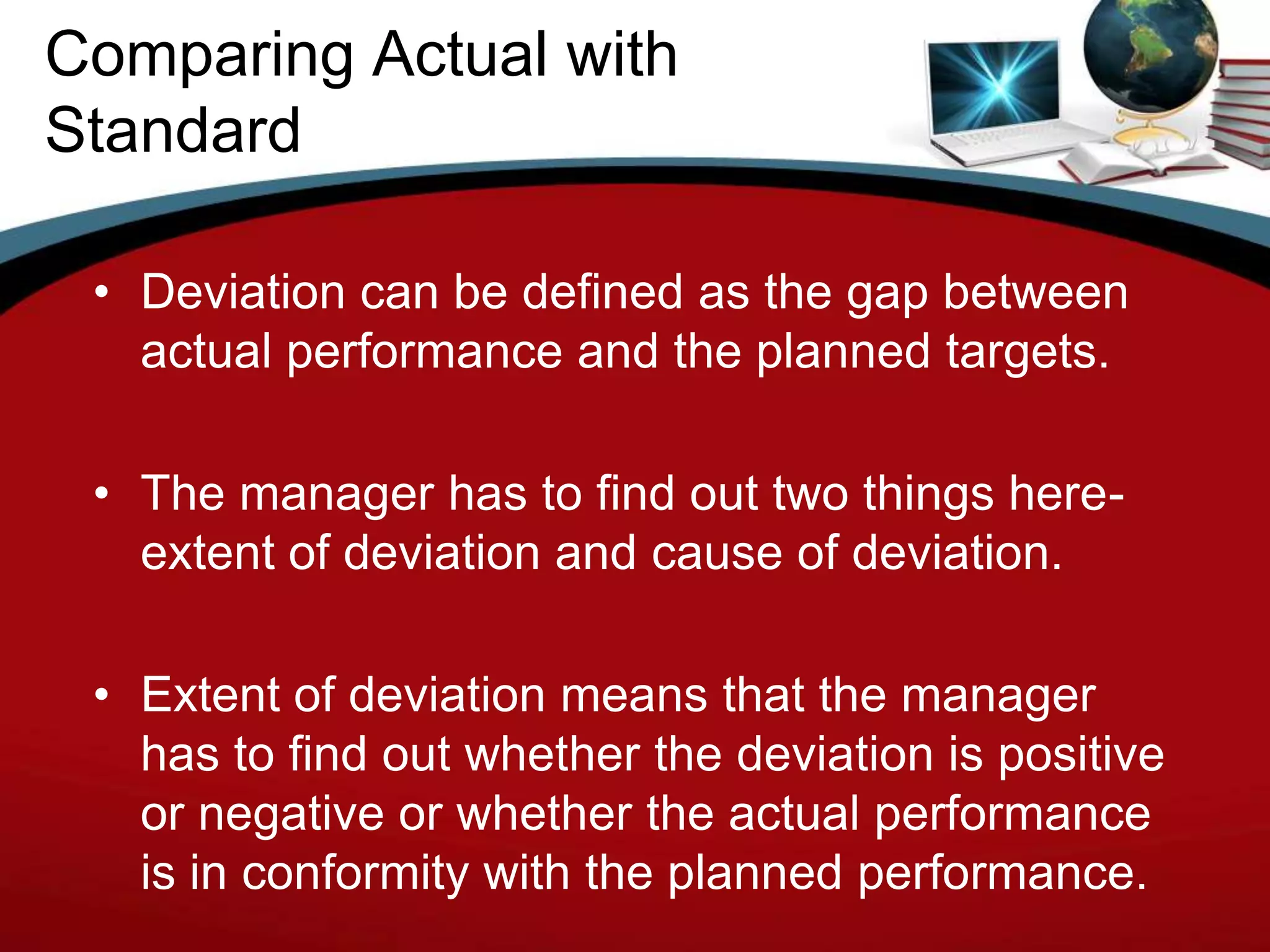 Comparing Actual with
Standard

 • Deviation can be defined as the gap between
   actual performance and the planned targets.

 • The manager has to find out two things here-
   extent of deviation and cause of deviation.

 • Extent of deviation means that the manager
   has to find out whether the deviation is positive
   or negative or whether the actual performance
   is in conformity with the planned performance.
 