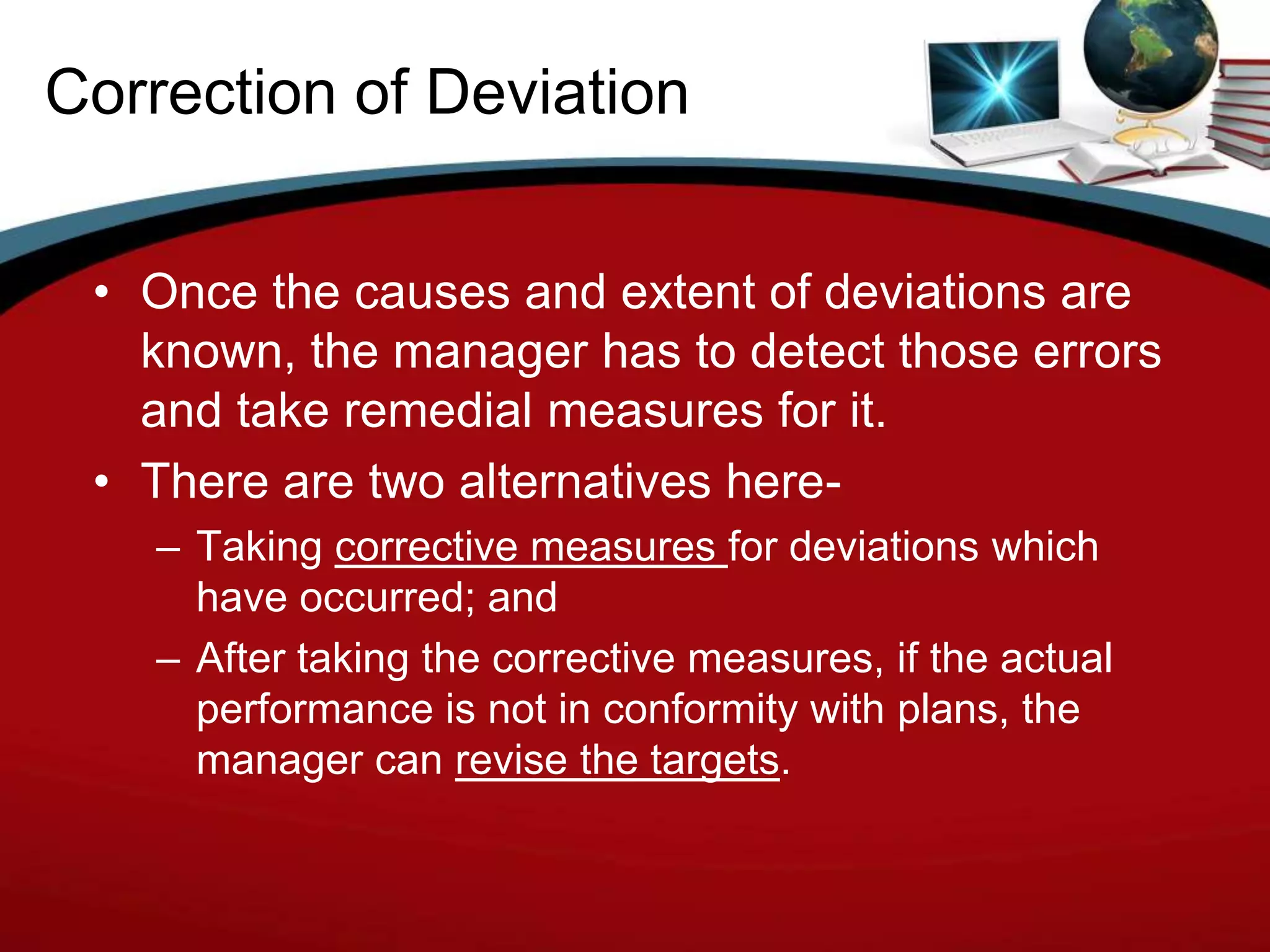 Correction of Deviation


 • Once the causes and extent of deviations are
   known, the manager has to detect those errors
   and take remedial measures for it.
 • There are two alternatives here-
   – Taking corrective measures for deviations which
     have occurred; and
   – After taking the corrective measures, if the actual
     performance is not in conformity with plans, the
     manager can revise the targets.
 