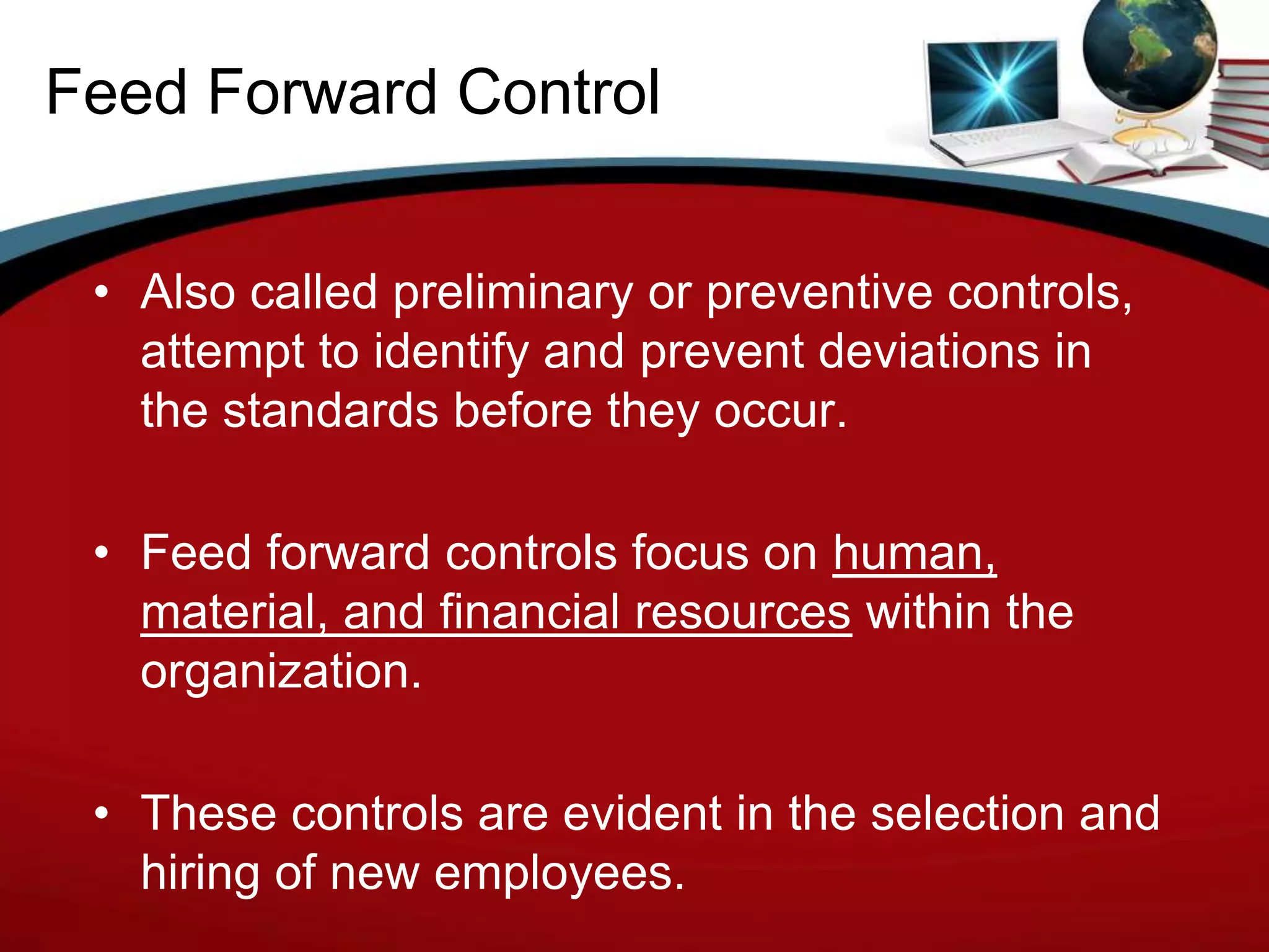 Feed Forward Control


 • Also called preliminary or preventive controls,
   attempt to identify and prevent deviations in
   the standards before they occur.

 • Feed forward controls focus on human,
   material, and financial resources within the
   organization.

 • These controls are evident in the selection and
   hiring of new employees.
 