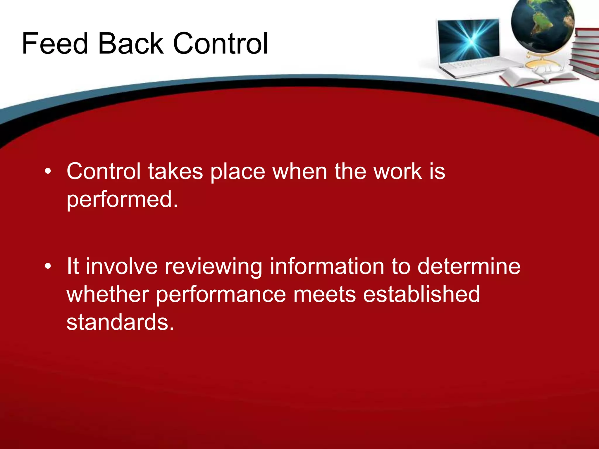 Feed Back Control



 • Control takes place when the work is
   performed.

 • It involve reviewing information to determine
   whether performance meets established
   standards.
 