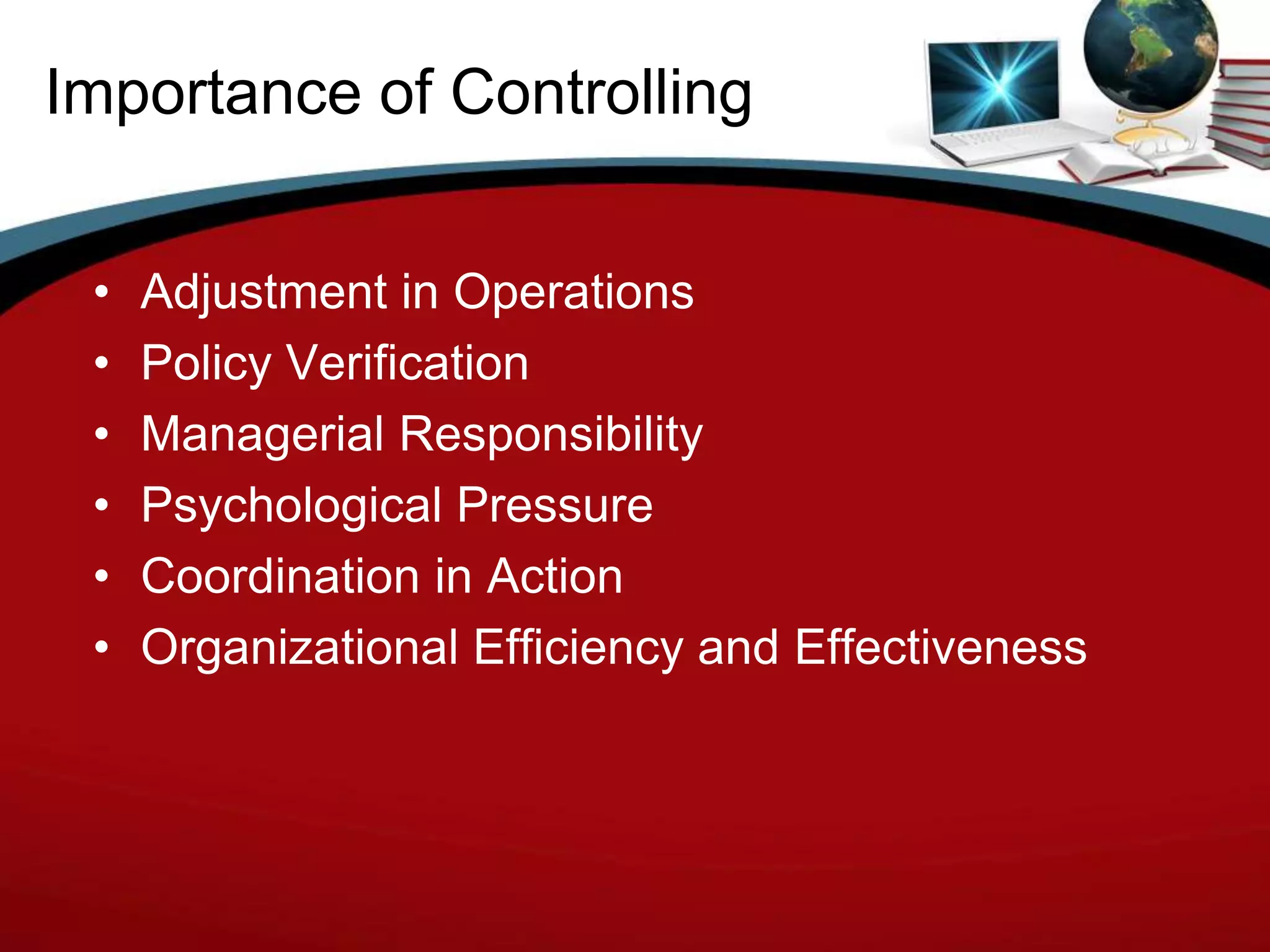Importance of Controlling


 •   Adjustment in Operations
 •   Policy Verification
 •   Managerial Responsibility
 •   Psychological Pressure
 •   Coordination in Action
 •   Organizational Efficiency and Effectiveness
 