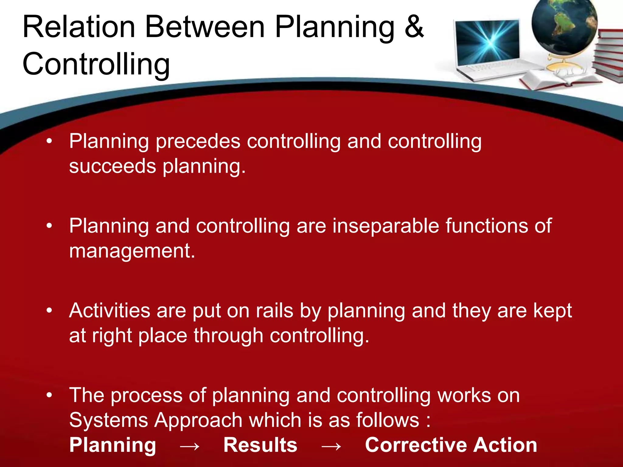 Relation Between Planning &
Controlling

 • Planning precedes controlling and controlling
   succeeds planning.

 • Planning and controlling are inseparable functions of
   management.

 • Activities are put on rails by planning and they are kept
   at right place through controlling.

 • The process of planning and controlling works on
   Systems Approach which is as follows :
   Planning → Results → Corrective Action
 