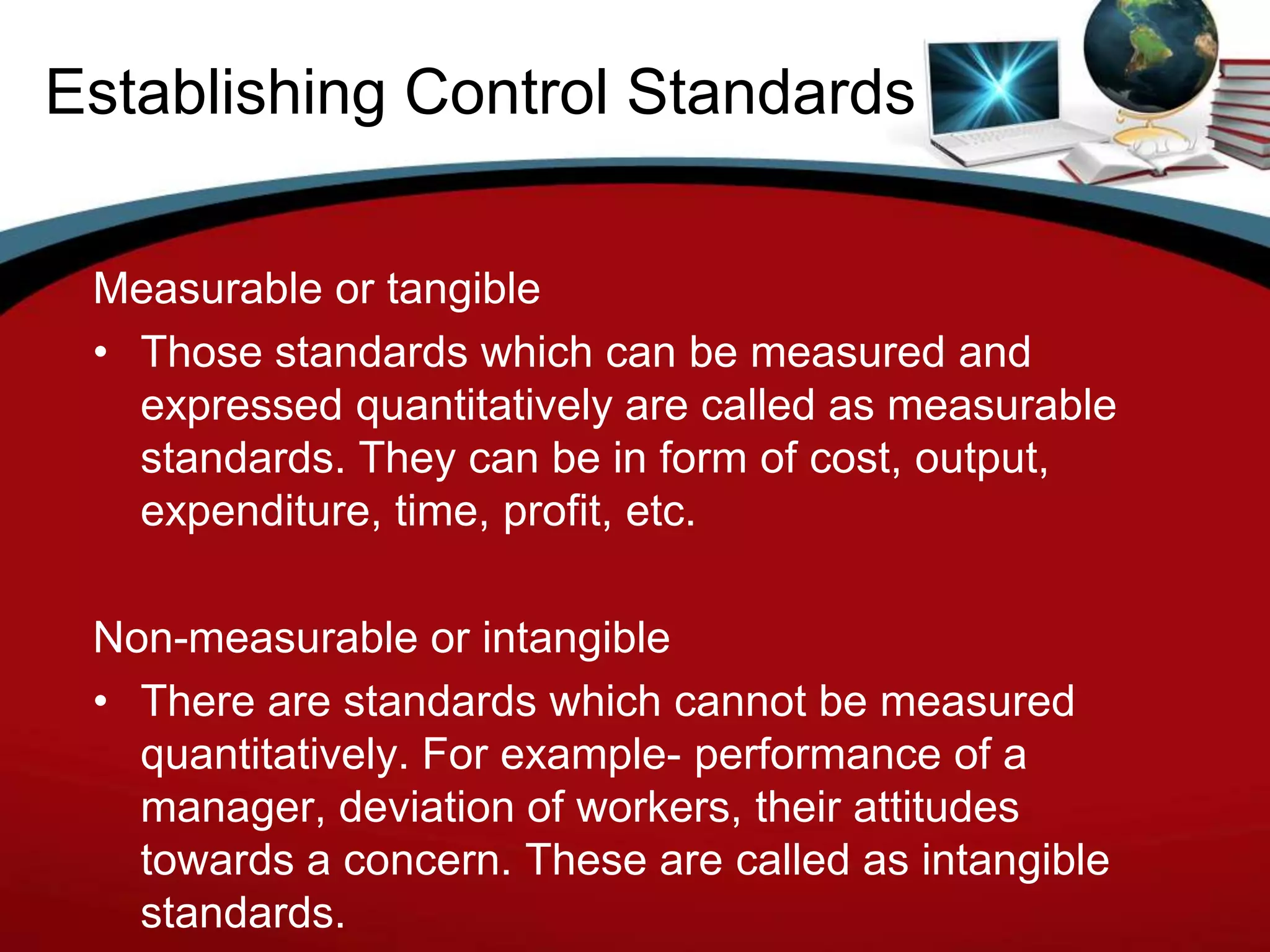 Establishing Control Standards

 Measurable or tangible
 • Those standards which can be measured and
   expressed quantitatively are called as measurable
   standards. They can be in form of cost, output,
   expenditure, time, profit, etc.

 Non-measurable or intangible
 • There are standards which cannot be measured
   quantitatively. For example- performance of a
   manager, deviation of workers, their attitudes
   towards a concern. These are called as intangible
   standards.
 