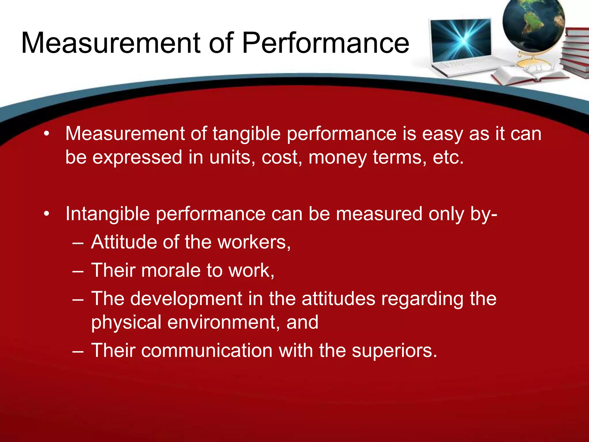 Measurement of Performance

 • Measurement of tangible performance is easy as it can
   be expressed in units, cost, money terms, etc.

 • Intangible performance can be measured only by-
    – Attitude of the workers,
    – Their morale to work,
    – The development in the attitudes regarding the
      physical environment, and
    – Their communication with the superiors.
 
