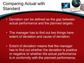 Comparing Actual with
Standard

 • Deviation can be defined as the gap between
   actual performance and the planned targets.

 • The manager has to find out two things here-
   extent of deviation and cause of deviation.

 • Extent of deviation means that the manager
   has to find out whether the deviation is positive
   or negative or whether the actual performance
   is in conformity with the planned performance.
 