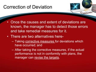 Correction of Deviation


 • Once the causes and extent of deviations are
   known, the manager has to detect those errors
   and take remedial measures for it.
 • There are two alternatives here-
   – Taking corrective measures for deviations which
     have occurred; and
   – After taking the corrective measures, if the actual
     performance is not in conformity with plans, the
     manager can revise the targets.
 
