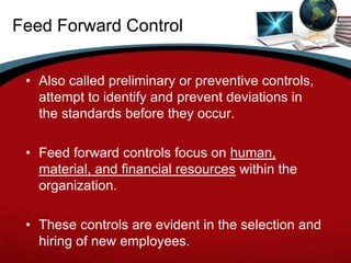 Feed Forward Control


 • Also called preliminary or preventive controls,
   attempt to identify and prevent deviations in
   the standards before they occur.

 • Feed forward controls focus on human,
   material, and financial resources within the
   organization.

 • These controls are evident in the selection and
   hiring of new employees.
 