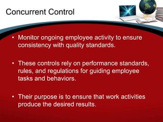 Concurrent Control


 • Monitor ongoing employee activity to ensure
   consistency with quality standards.

 • These controls rely on performance standards,
   rules, and regulations for guiding employee
   tasks and behaviors.

 • Their purpose is to ensure that work activities
   produce the desired results.
 