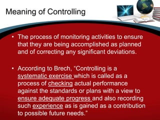Meaning of Controlling


 • The process of monitoring activities to ensure
   that they are being accomplished as planned
   and of correcting any significant deviations.

 • According to Brech, “Controlling is a
   systematic exercise which is called as a
   process of checking actual performance
   against the standards or plans with a view to
   ensure adequate progress and also recording
   such experience as is gained as a contribution
   to possible future needs.”
 