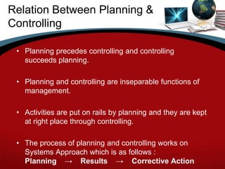 Relation Between Planning &
Controlling

 • Planning precedes controlling and controlling
   succeeds planning.

 • Planning and controlling are inseparable functions of
   management.

 • Activities are put on rails by planning and they are kept
   at right place through controlling.

 • The process of planning and controlling works on
   Systems Approach which is as follows :
   Planning → Results → Corrective Action
 
