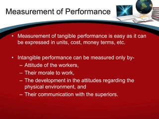 Measurement of Performance

 • Measurement of tangible performance is easy as it can
   be expressed in units, cost, money terms, etc.

 • Intangible performance can be measured only by-
    – Attitude of the workers,
    – Their morale to work,
    – The development in the attitudes regarding the
      physical environment, and
    – Their communication with the superiors.
 