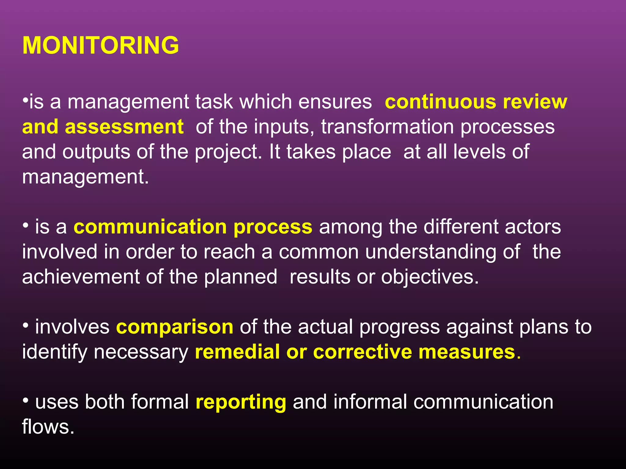 MONITORING

•is a management task which ensures continuous review
and assessment of the inputs, transformation processes
and outputs of the project. It takes place at all levels of
management.

• is a communication process among the different actors
involved in order to reach a common understanding of the
achievement of the planned results or objectives.

• involves comparison of the actual progress against plans to
identify necessary remedial or corrective measures.

• uses both formal reporting and informal communication
flows.
 