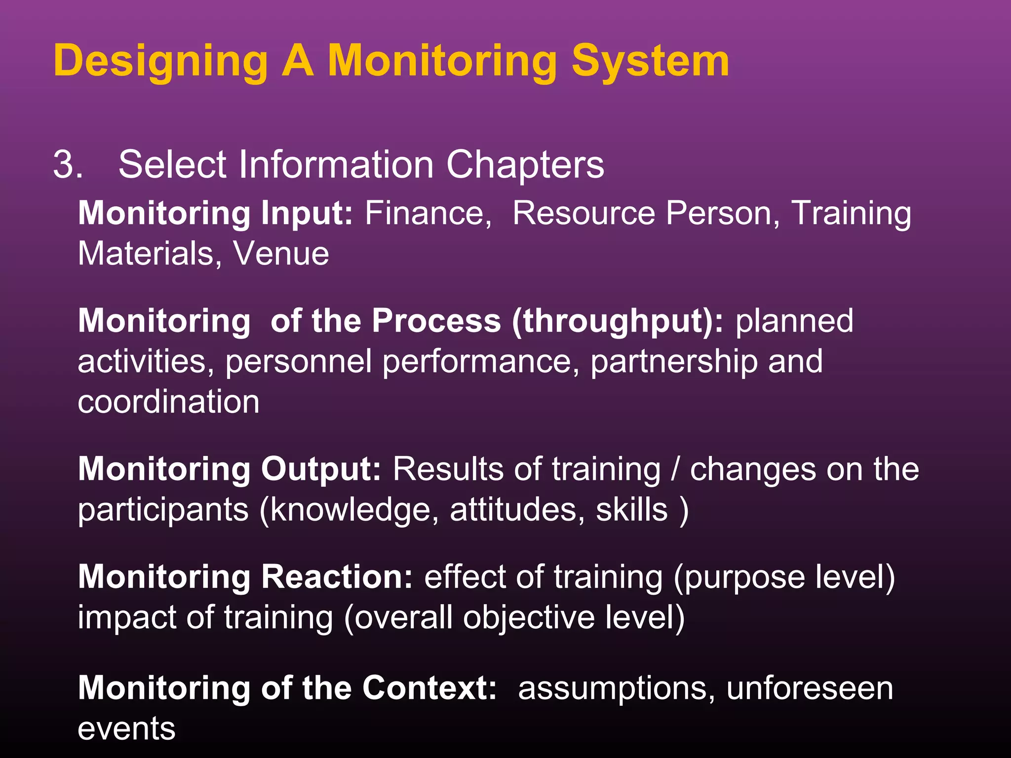 Designing A Monitoring System

3. Select Information Chapters
 Monitoring Input: Finance, Resource Person, Training
 Materials, Venue
 Monitoring of the Process (throughput): planned
 activities, personnel performance, partnership and
 coordination

 Monitoring Output: Results of training / changes on the
 participants (knowledge, attitudes, skills )

 Monitoring Reaction: effect of training (purpose level)
 impact of training (overall objective level)

 Monitoring of the Context: assumptions, unforeseen
 events
 