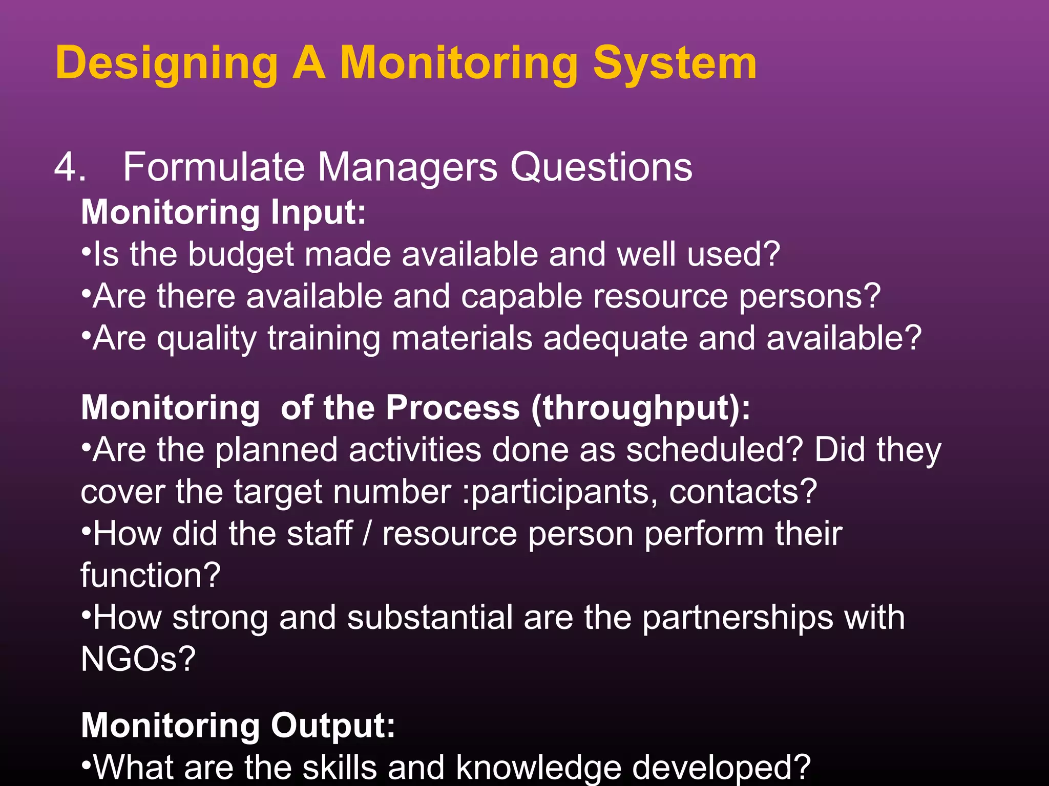Designing A Monitoring System

4. Formulate Managers Questions
 Monitoring Input:
 •Is the budget made available and well used?
 •Are there available and capable resource persons?
 •Are quality training materials adequate and available?

 Monitoring of the Process (throughput):
 •Are the planned activities done as scheduled? Did they
 cover the target number :participants, contacts?
 •How did the staff / resource person perform their
 function?
 •How strong and substantial are the partnerships with
 NGOs?
 Monitoring Output:
 •What are the skills and knowledge developed?
 