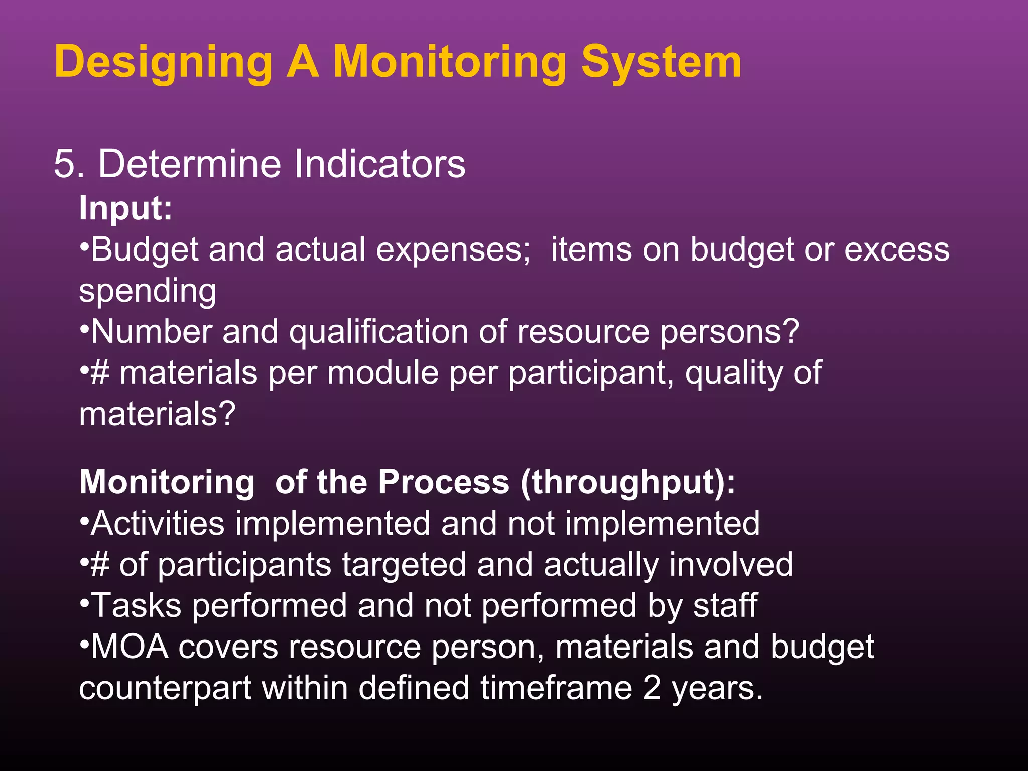 Designing A Monitoring System

5. Determine Indicators
 Input:
 •Budget and actual expenses; items on budget or excess
 spending
 •Number and qualification of resource persons?
 •# materials per module per participant, quality of
 materials?
 Monitoring of the Process (throughput):
 •Activities implemented and not implemented
 •# of participants targeted and actually involved
 •Tasks performed and not performed by staff
 •MOA covers resource person, materials and budget
 counterpart within defined timeframe 2 years.
 
