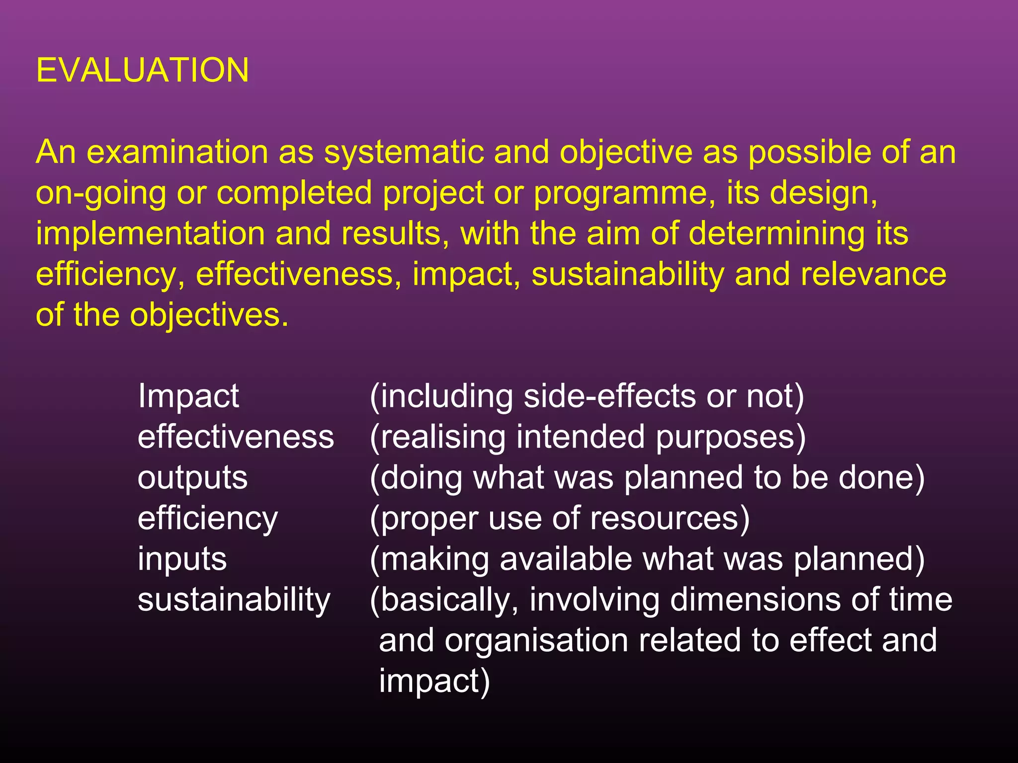 EVALUATION

An examination as systematic and objective as possible of an
on-going or completed project or programme, its design,
implementation and results, with the aim of determining its
efficiency, effectiveness, impact, sustainability and relevance
of the objectives.

      Impact           (including side-effects or not)
      effectiveness    (realising intended purposes)
      outputs          (doing what was planned to be done)
      efficiency       (proper use of resources)
      inputs           (making available what was planned)
      sustainability   (basically, involving dimensions of time
                        and organisation related to effect and
                        impact)
 