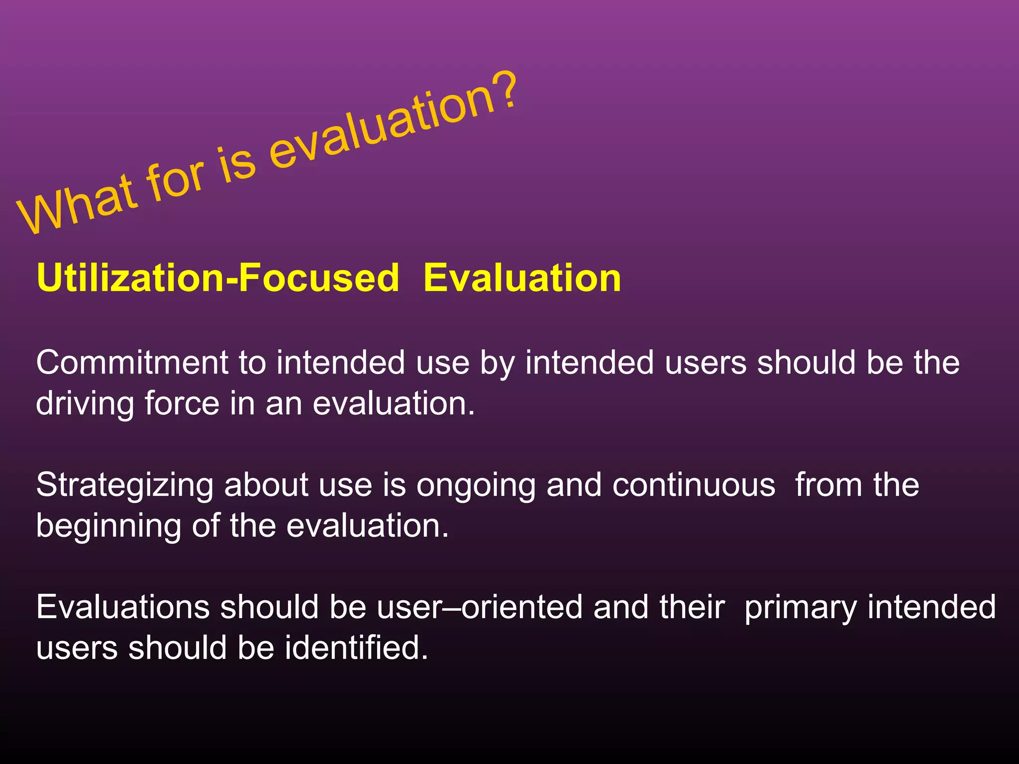 luat ion?
          r is eva
Wh   at fo
Utilization-Focused Evaluation

Commitment to intended use by intended users should be the
driving force in an evaluation.

Strategizing about use is ongoing and continuous from the
beginning of the evaluation.

Evaluations should be user–oriented and their primary intended
users should be identified.
 