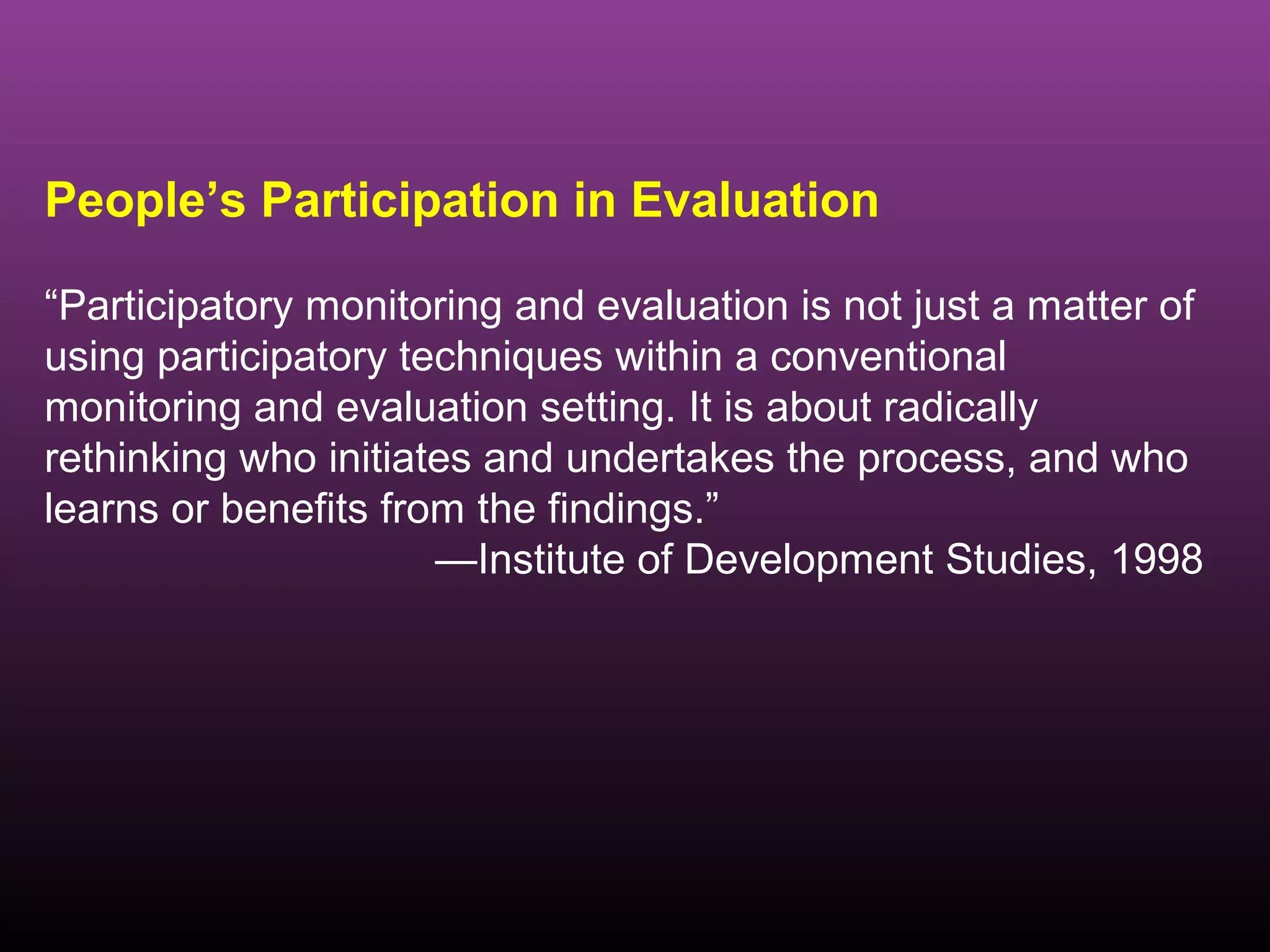 People’s Participation in Evaluation

“Participatory monitoring and evaluation is not just a matter of
using participatory techniques within a conventional
monitoring and evaluation setting. It is about radically
rethinking who initiates and undertakes the process, and who
learns or benefits from the findings.”
                      —Institute of Development Studies, 1998
 