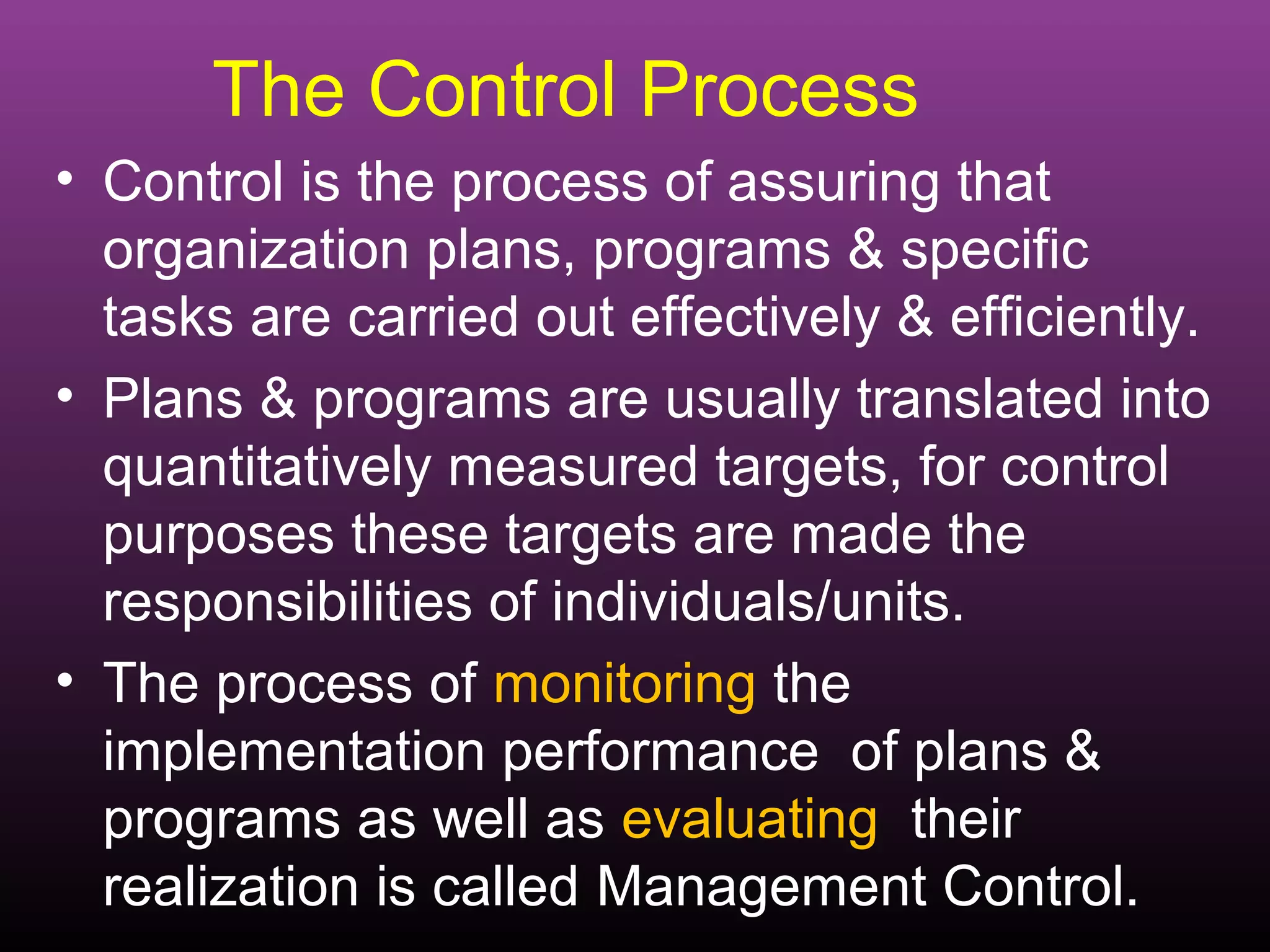 The Control Process
• Control is the process of assuring that
  organization plans, programs & specific
  tasks are carried out effectively & efficiently.
• Plans & programs are usually translated into
  quantitatively measured targets, for control
  purposes these targets are made the
  responsibilities of individuals/units.
• The process of monitoring the
  implementation performance of plans &
  programs as well as evaluating their
  realization is called Management Control.
 