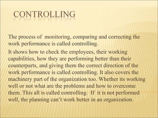 The process of monitoring, comparing and correcting the
work performance is called controlling.
It shows how to check the employees, their working
capabilities, how they are performing better than their
counterparts, and giving them the correct direction of the
work performance is called controlling. It also covers the
machinery part of the organization too. Whether its working
well or not what are the problems and how to overcome
them. This all is called controlling. If it is not performed
well, the planning can’t work better in an organization.
 