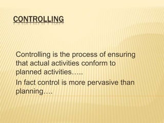 CONTROLLING 
Controlling is the process of ensuring 
that actual activities conform to 
planned activities….. 
In fact control is more pervasive than 
planning…. 
 