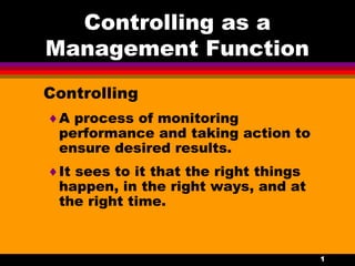 1
Controlling as a
Management Function
Controlling
♦A process of monitoring
performance and taking action to
ensure desired results.
♦It sees to it that the right things
happen, in the right ways, and at
the right time.
 