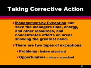11
Taking Corrective Action
♦Management-by Exception can
save the managers time, energy,
and other resources, and
concentrates efforts on areas
showing the greatest need.
♦There are two types of exceptions:
•Problems - below standard
•Opportunities - above standard
 