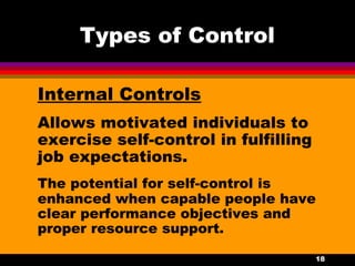 18
Types of Control
Internal Controls
Allows motivated individuals to
exercise self-control in fulfilling
job expectations.
The potential for self-control is
enhanced when capable people have
clear performance objectives and
proper resource support.
 