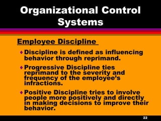 22
Organizational Control
Systems
Employee Discipline
♦Discipline is defined as influencing
behavior through reprimand.
♦Progressive Discipline ties
reprimand to the severity and
frequency of the employee’s
infractions.
♦Positive Discipline tries to involve
people more positively and directly
in making decisions to improve their
behavior.
 