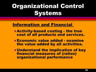 24
Organizational Control
Systems
Information and Financial
♦Activity-based costing - the true
cost of all products and services.
♦Economic value added - examine
the value added by all activities.
♦Understand the implication of key
financial measures of (ratios)
organizational performance
 