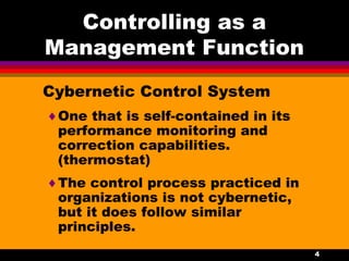 4
Controlling as a
Management Function
Cybernetic Control System
♦One that is self-contained in its
performance monitoring and
correction capabilities.
(thermostat)
♦The control process practiced in
organizations is not cybernetic,
but it does follow similar
principles.
 