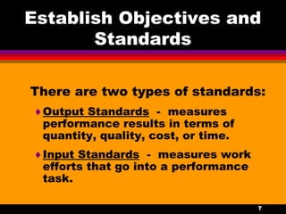 7
Establish Objectives and
Standards
There are two types of standards:
♦Output Standards - measures
performance results in terms of
quantity, quality, cost, or time.
♦Input Standards - measures work
efforts that go into a performance
task.
 