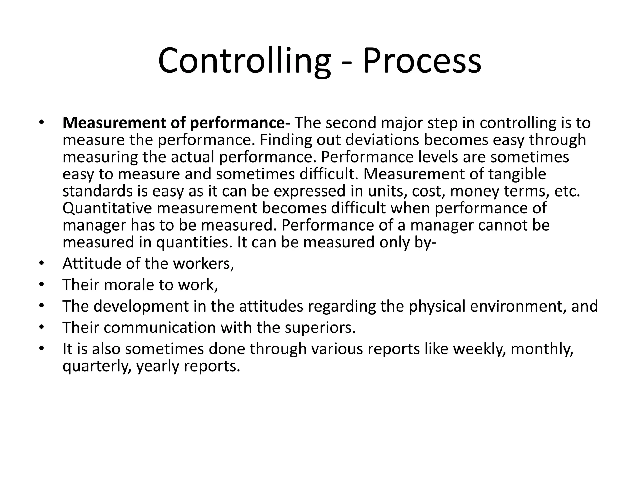 • Measurement of performance- The second major step in controlling is to
measure the performance. Finding out deviations becomes easy through
measuring the actual performance. Performance levels are sometimes
easy to measure and sometimes difficult. Measurement of tangible
standards is easy as it can be expressed in units, cost, money terms, etc.
Quantitative measurement becomes difficult when performance of
manager has to be measured. Performance of a manager cannot be
measured in quantities. It can be measured only by-
• Attitude of the workers,
• Their morale to work,
• The development in the attitudes regarding the physical environment, and
• Their communication with the superiors.
• It is also sometimes done through various reports like weekly, monthly,
quarterly, yearly reports.
Controlling - Process
 