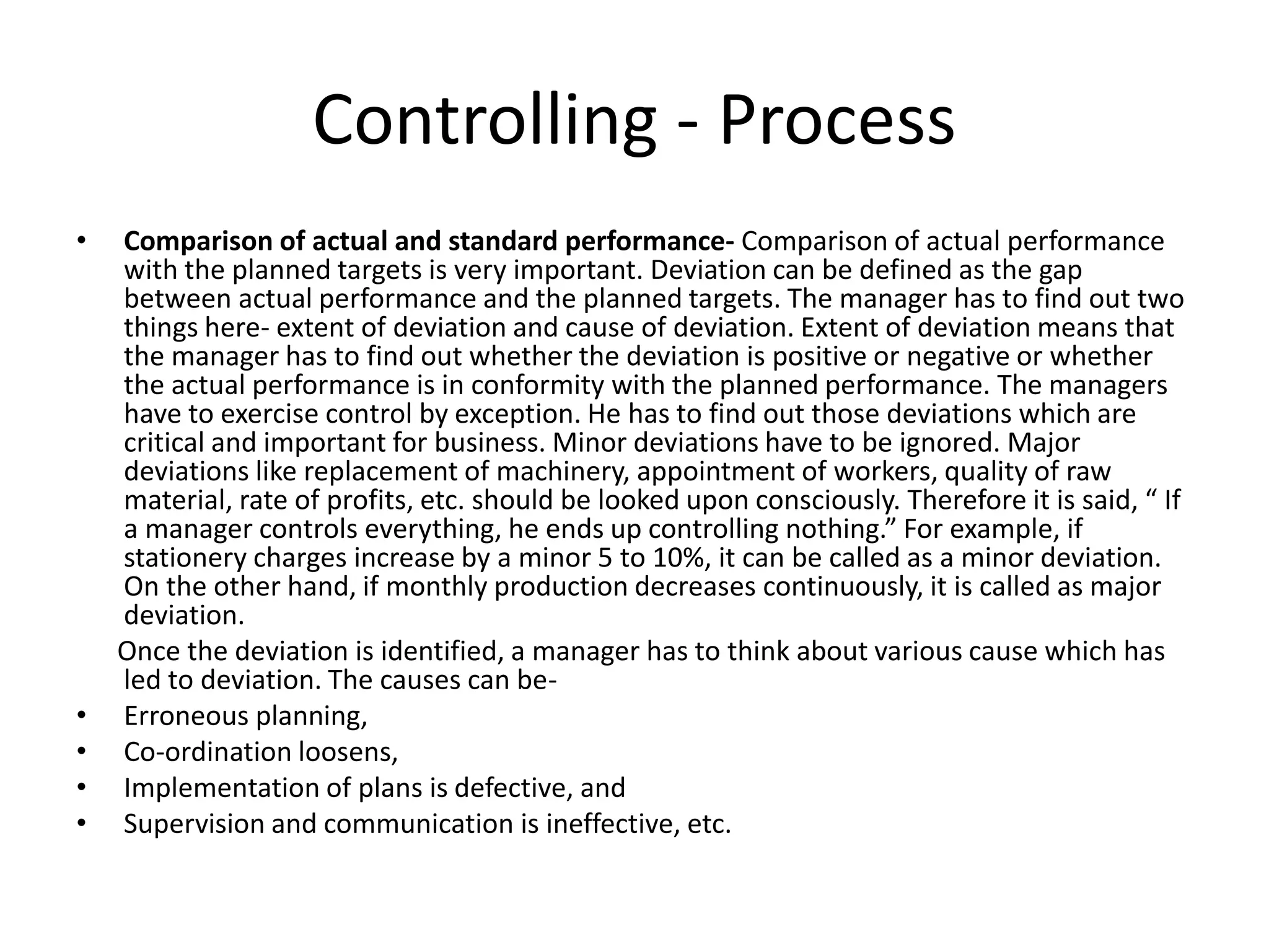 • Comparison of actual and standard performance- Comparison of actual performance
with the planned targets is very important. Deviation can be defined as the gap
between actual performance and the planned targets. The manager has to find out two
things here- extent of deviation and cause of deviation. Extent of deviation means that
the manager has to find out whether the deviation is positive or negative or whether
the actual performance is in conformity with the planned performance. The managers
have to exercise control by exception. He has to find out those deviations which are
critical and important for business. Minor deviations have to be ignored. Major
deviations like replacement of machinery, appointment of workers, quality of raw
material, rate of profits, etc. should be looked upon consciously. Therefore it is said, “ If
a manager controls everything, he ends up controlling nothing.” For example, if
stationery charges increase by a minor 5 to 10%, it can be called as a minor deviation.
On the other hand, if monthly production decreases continuously, it is called as major
deviation.
Once the deviation is identified, a manager has to think about various cause which has
led to deviation. The causes can be-
• Erroneous planning,
• Co-ordination loosens,
• Implementation of plans is defective, and
• Supervision and communication is ineffective, etc.
Controlling - Process
 