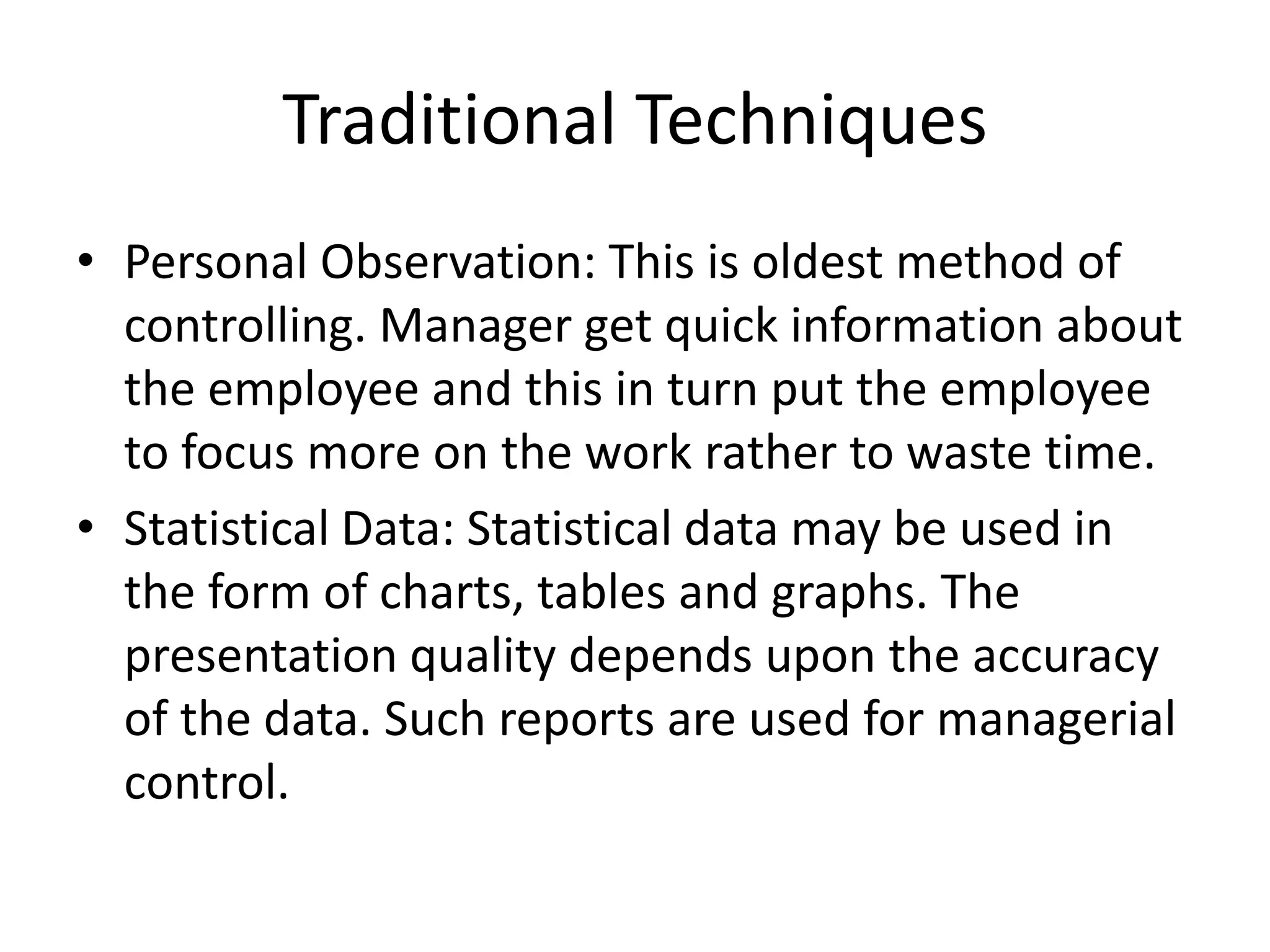 Traditional Techniques
• Personal Observation: This is oldest method of
controlling. Manager get quick information about
the employee and this in turn put the employee
to focus more on the work rather to waste time.
• Statistical Data: Statistical data may be used in
the form of charts, tables and graphs. The
presentation quality depends upon the accuracy
of the data. Such reports are used for managerial
control.
 