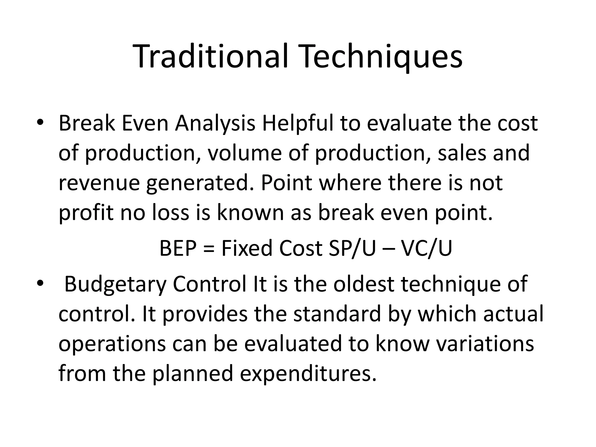 • Break Even Analysis Helpful to evaluate the cost
of production, volume of production, sales and
revenue generated. Point where there is not
profit no loss is known as break even point.
BEP = Fixed Cost SP/U – VC/U
• Budgetary Control It is the oldest technique of
control. It provides the standard by which actual
operations can be evaluated to know variations
from the planned expenditures.
Traditional Techniques
 