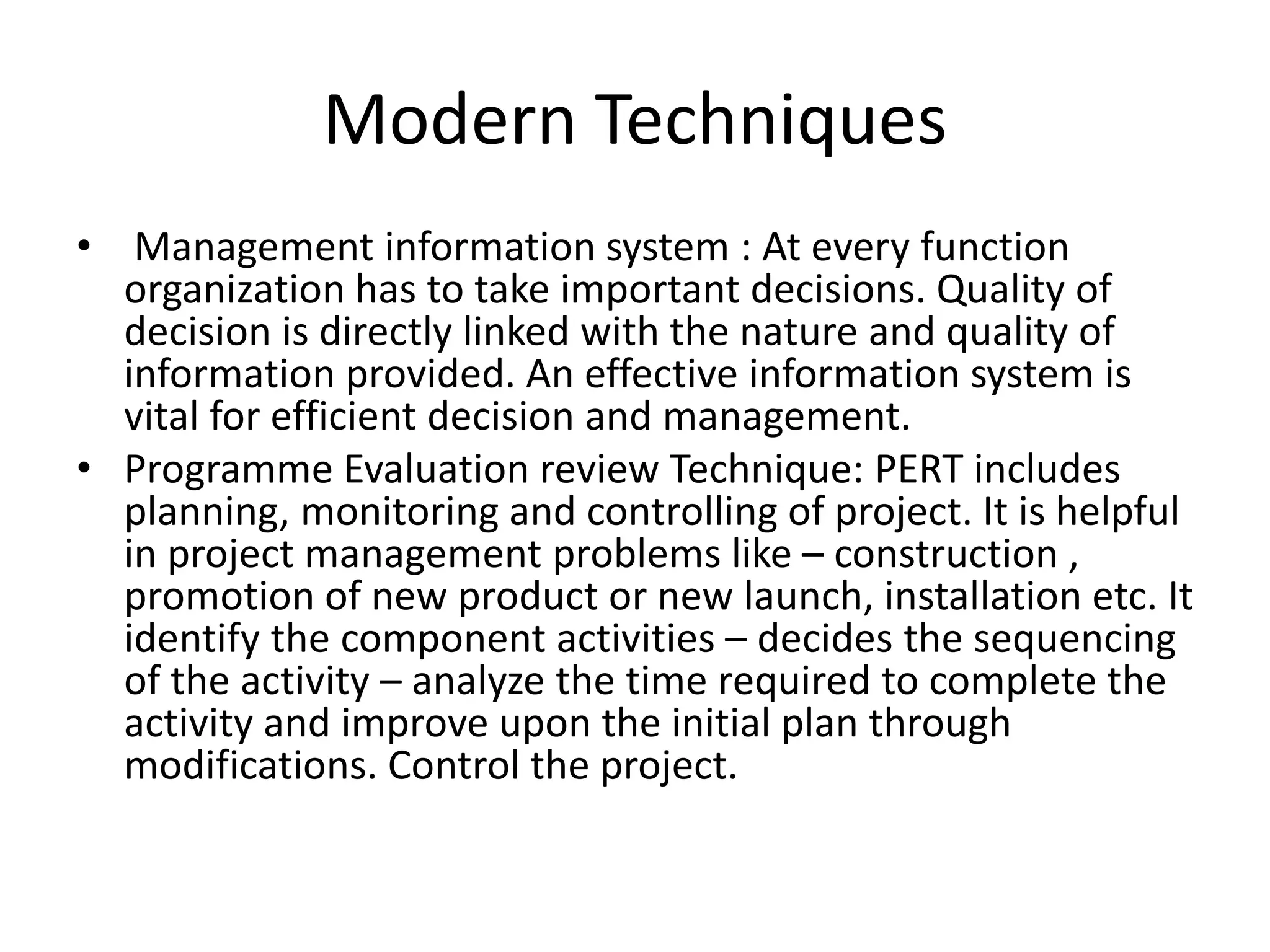 • Management information system : At every function
organization has to take important decisions. Quality of
decision is directly linked with the nature and quality of
information provided. An effective information system is
vital for efficient decision and management.
• Programme Evaluation review Technique: PERT includes
planning, monitoring and controlling of project. It is helpful
in project management problems like – construction ,
promotion of new product or new launch, installation etc. It
identify the component activities – decides the sequencing
of the activity – analyze the time required to complete the
activity and improve upon the initial plan through
modifications. Control the project.
Modern Techniques
 