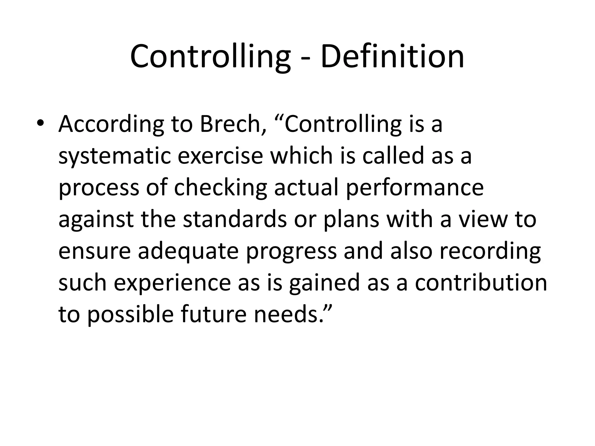 Controlling - Definition
• According to Brech, “Controlling is a
systematic exercise which is called as a
process of checking actual performance
against the standards or plans with a view to
ensure adequate progress and also recording
such experience as is gained as a contribution
to possible future needs.”
 