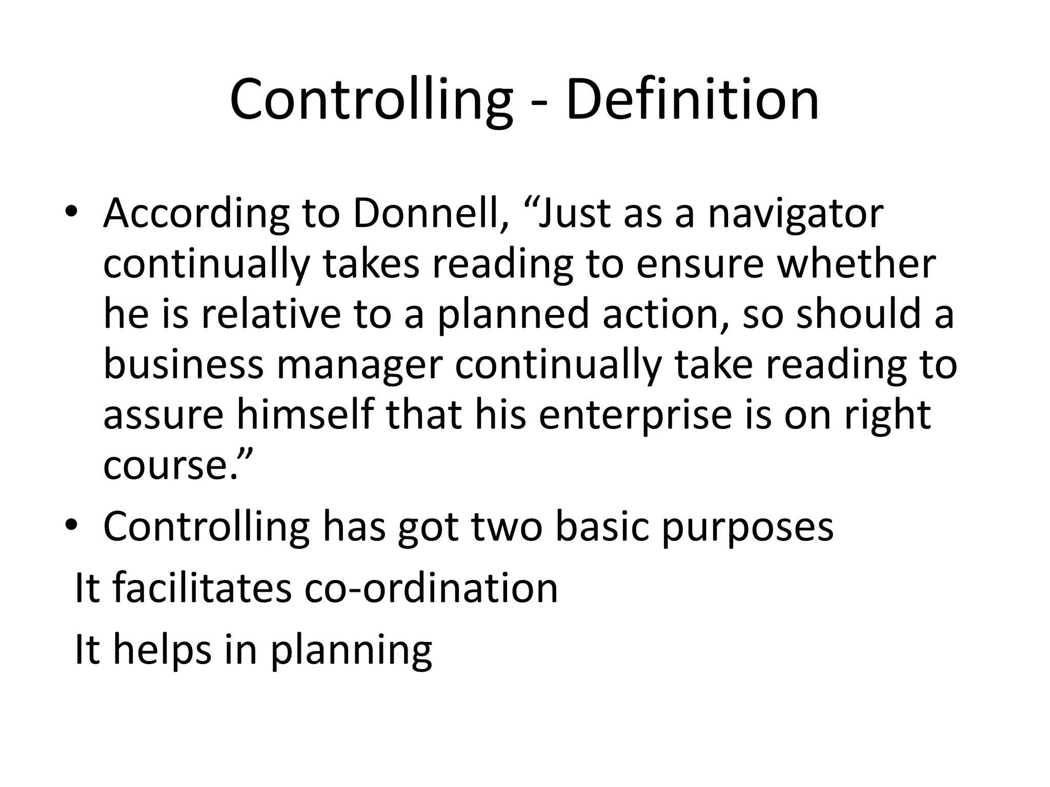 Controlling - Definition
• According to Donnell, “Just as a navigator
continually takes reading to ensure whether
he is relative to a planned action, so should a
business manager continually take reading to
assure himself that his enterprise is on right
course.”
• Controlling has got two basic purposes
It facilitates co-ordination
It helps in planning
 