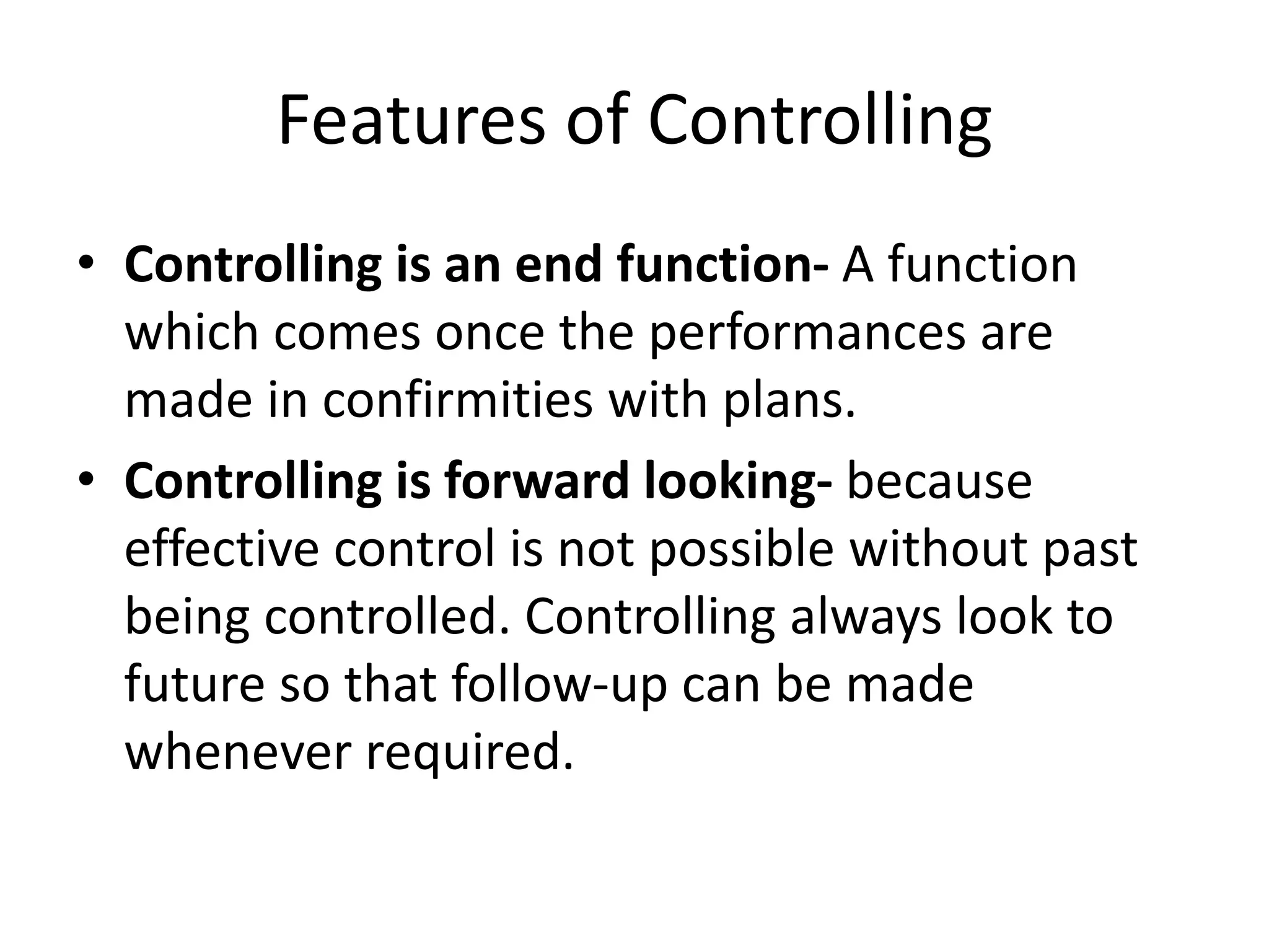 • Controlling is an end function- A function
which comes once the performances are
made in confirmities with plans.
• Controlling is forward looking- because
effective control is not possible without past
being controlled. Controlling always look to
future so that follow-up can be made
whenever required.
Features of Controlling
 